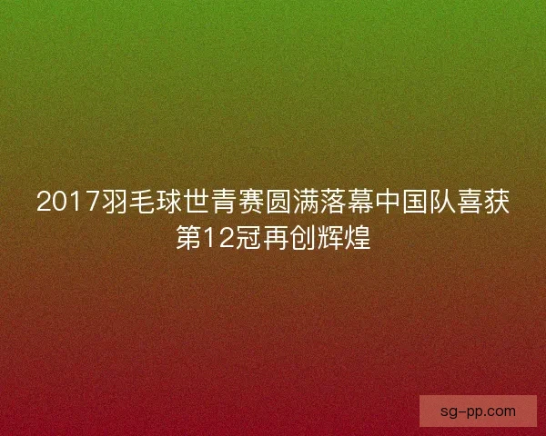 2017羽毛球世青赛圆满落幕中国队喜获第12冠再创辉煌