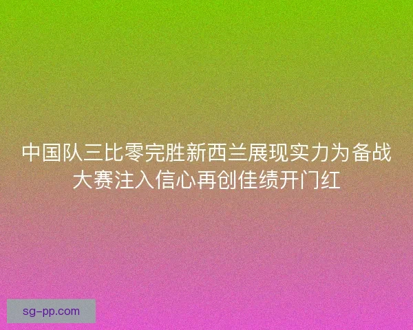 中国队三比零完胜新西兰展现实力为备战大赛注入信心再创佳绩开门红