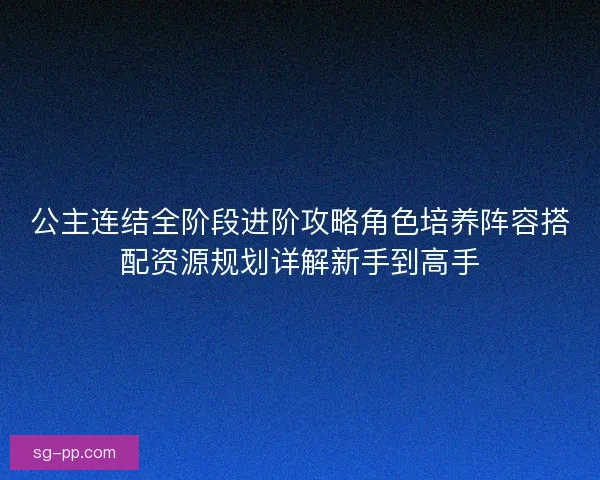 公主连结全阶段进阶攻略角色培养阵容搭配资源规划详解新手到高手