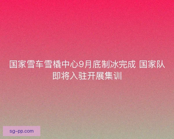 国家雪车雪橇中心9月底制冰完成 国家队即将入驻开展集训