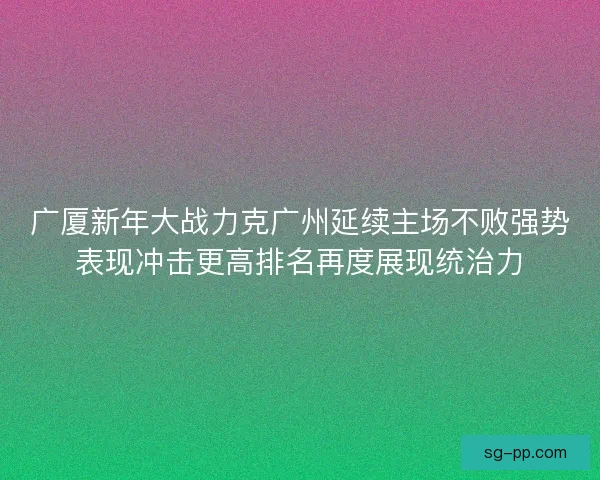 广厦新年大战力克广州延续主场不败强势表现冲击更高排名再度展现统治力