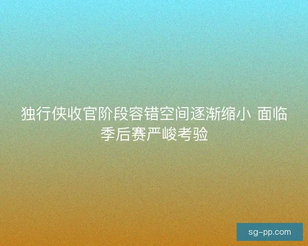 独行侠收官阶段容错空间逐渐缩小 面临季后赛严峻考验