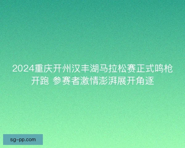 2024重庆开州汉丰湖马拉松赛正式鸣枪开跑 参赛者激情澎湃展开角逐