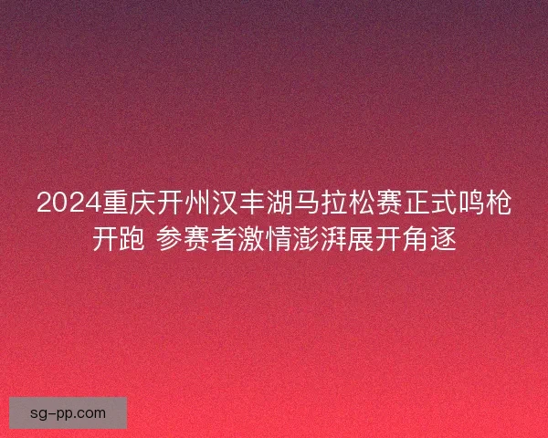 2024重庆开州汉丰湖马拉松赛正式鸣枪开跑 参赛者激情澎湃展开角逐