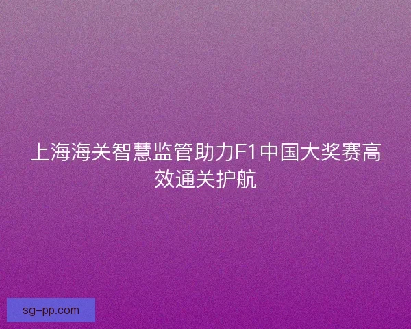 上海海关智慧监管助力F1中国大奖赛高效通关护航