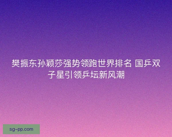 樊振东孙颖莎强势领跑世界排名 国乒双子星引领乒坛新风潮