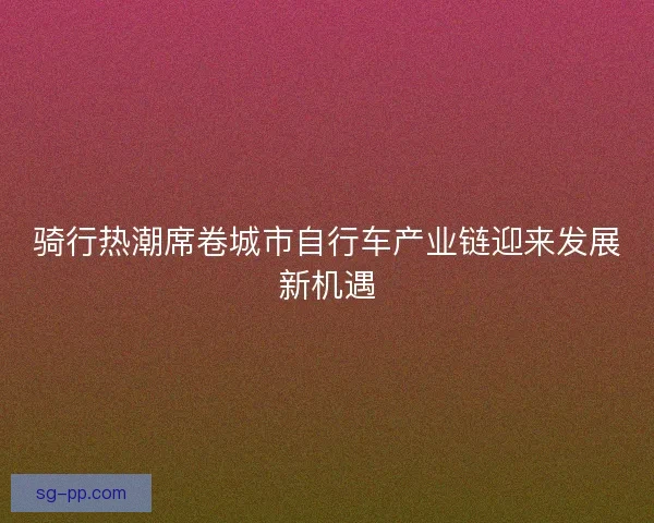 骑行热潮席卷城市自行车产业链迎来发展新机遇 骑行热潮席卷城市自行车产业链迎来发展新机遇