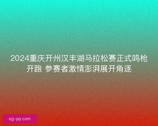 2024重庆开州汉丰湖马拉松赛正式鸣枪开跑 参赛者激情澎湃展开角逐